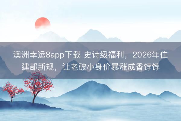 澳洲幸運(yùn)8app下載 史詩級(jí)福利，2026年住建部新規(guī)，讓老破小身價(jià)暴漲成香餑餑