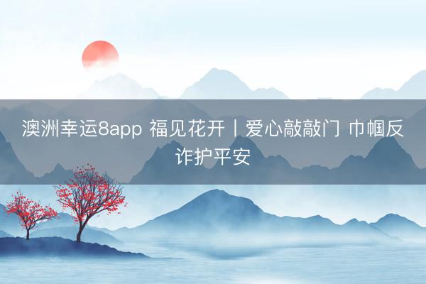 澳洲幸運8app 福見花開丨愛心敲敲門 巾幗反詐護平安