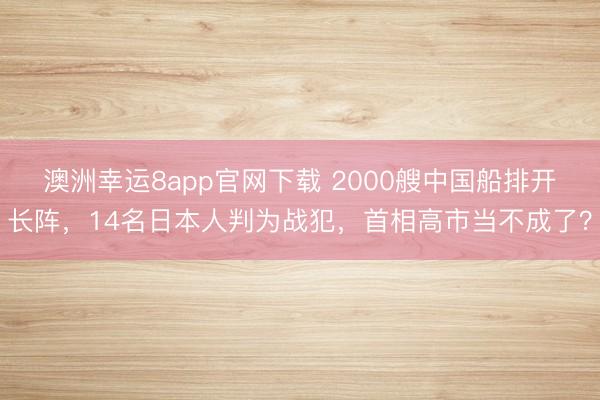 澳洲幸運(yùn)8app官網(wǎng)下載 2000艘中國(guó)船排開(kāi)長(zhǎng)陣，14名日本人判為戰(zhàn)犯，首相高市當(dāng)不成了？
