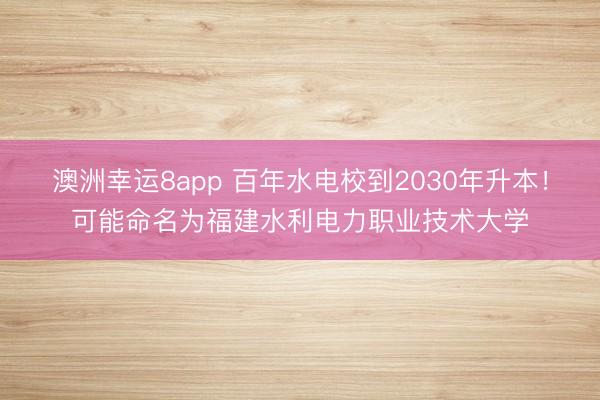 澳洲幸運(yùn)8app 百年水電校到2030年升本！可能命名為福建水利電力職業(yè)技術(shù)大學(xué)